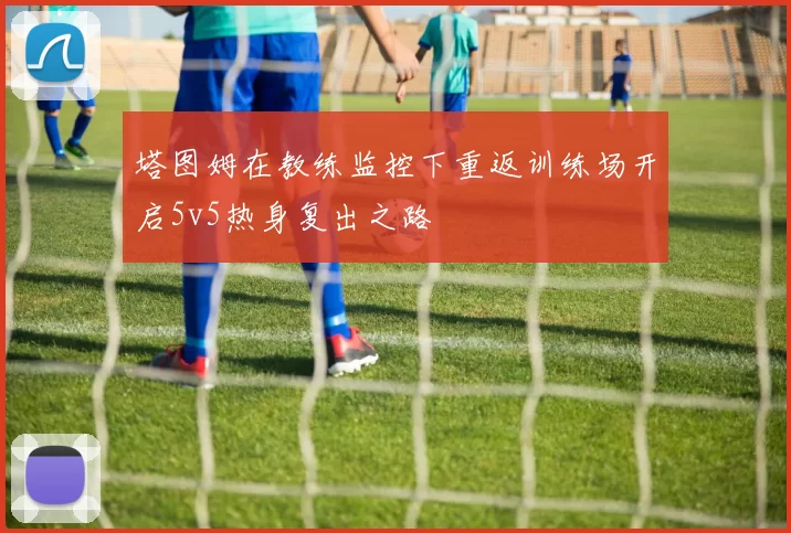 塔图姆在教练监控下重返训练场开启5v5热身复出之路