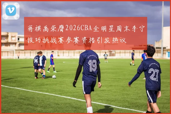 蒋祺禹荣膺2026CBA全明星周末李宁技巧挑战赛参赛资格引发热议