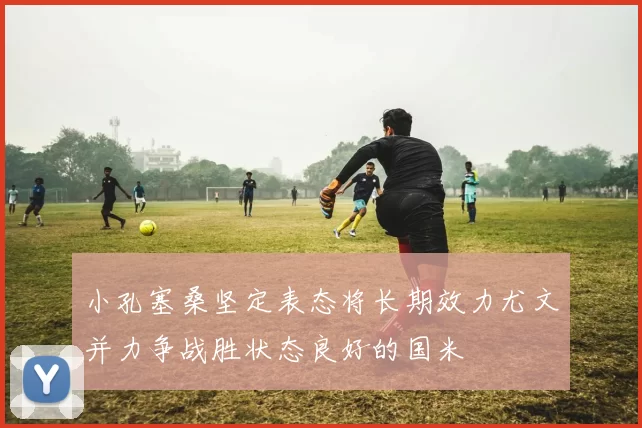 小孔塞桑坚定表态将长期效力尤文并力争战胜状态良好的国米