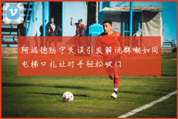 阿诺德防守失误引发解说群嘲如同电梯口礼让对手轻松破门