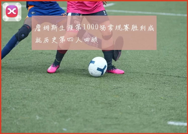 詹姆斯生涯第1000场常规赛胜利成就历史第四人回顾
