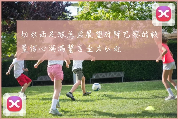 切尔西足球总监展望对阵巴黎的较量信心满满誓言全力以赴