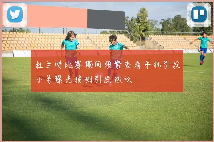 杜兰特比赛期间频繁查看手机引发小号曝光猜测引发热议