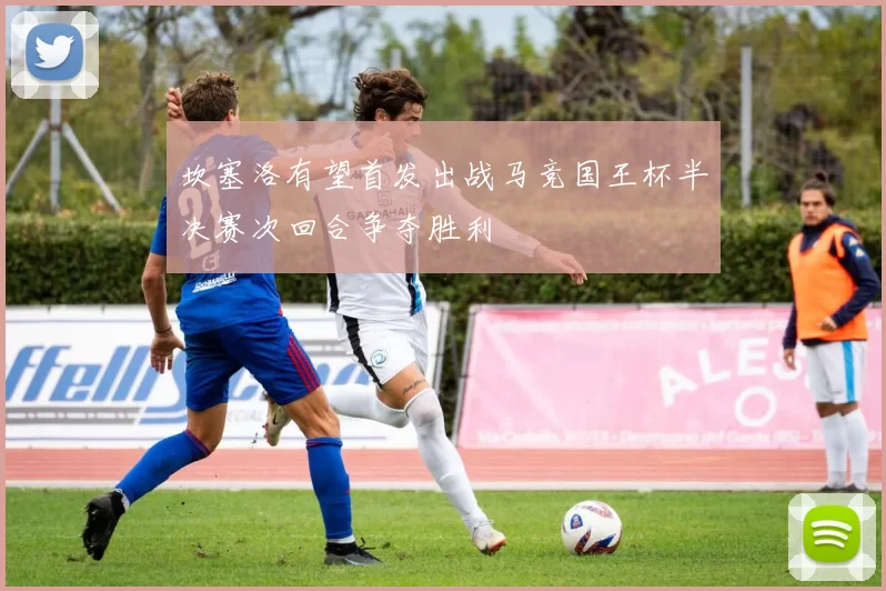 坎塞洛有望首发出战马竞国王杯半决赛次回合争夺胜利