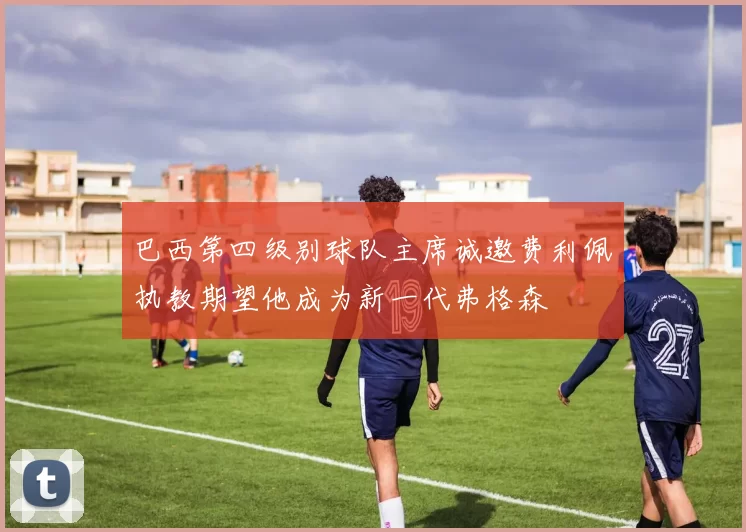 巴西第四级别球队主席诚邀费利佩执教期望他成为新一代弗格森