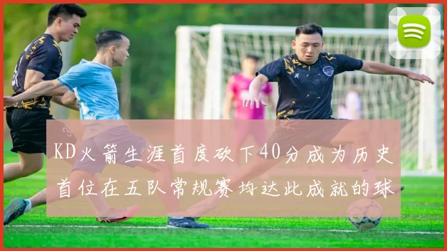 KD火箭生涯首度砍下40分成为历史首位在五队常规赛均达此成就的球员