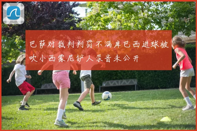 巴萨对裁判判罚不满库巴西进球被吹小西蒙尼铲人录音未公开