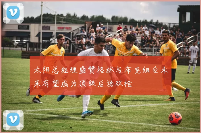 太阳总经理盛赞格林与布克组合未来有望成为顶级后场双枪