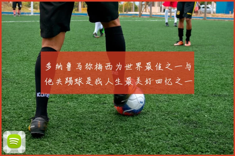 多纳鲁马称梅西为世界最佳之一与他共踢球是我人生最美好回忆之一