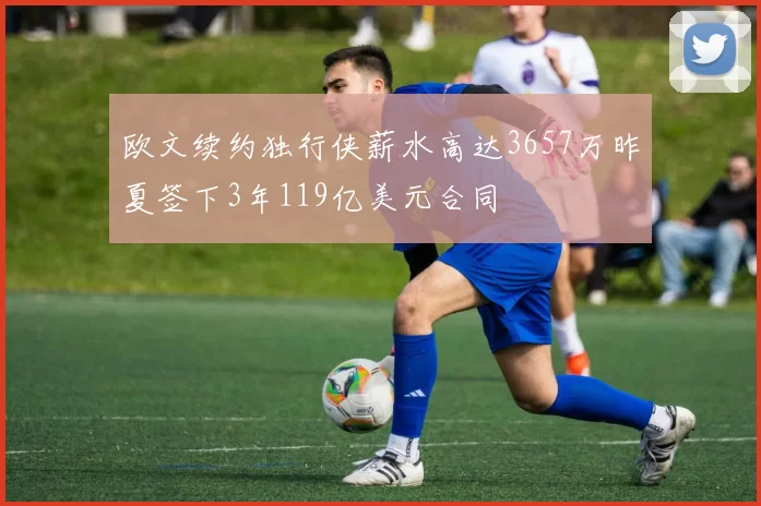 欧文续约独行侠薪水高达3657万昨夏签下3年119亿美元合同