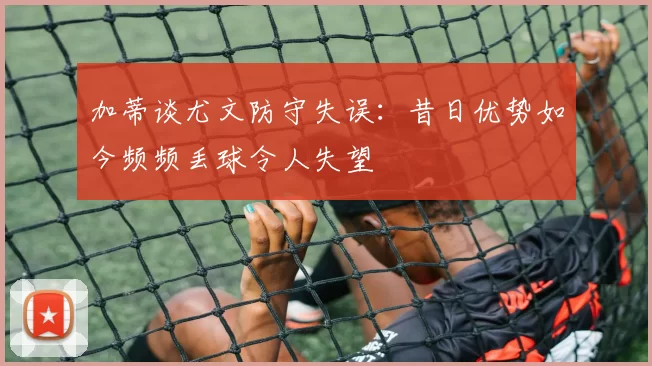 加蒂谈尤文防守失误：昔日优势如今频频丢球令人失望