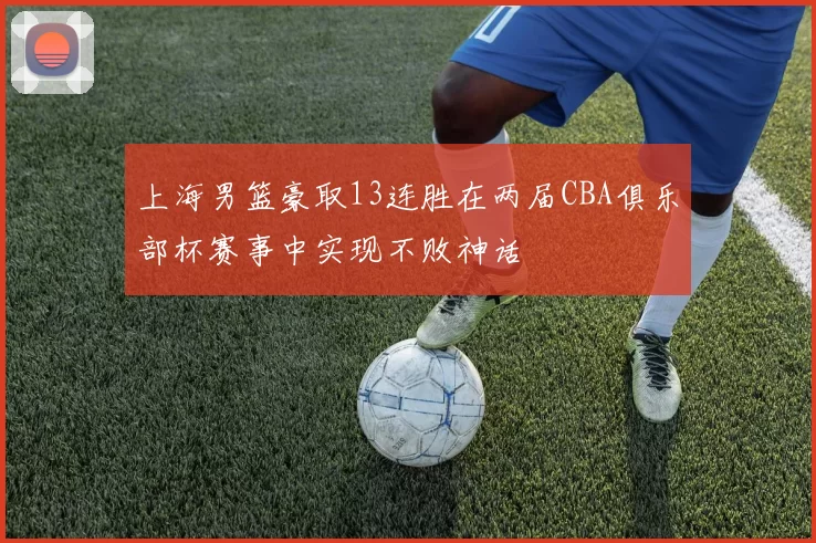 上海男篮豪取13连胜在两届CBA俱乐部杯赛事中实现不败神话