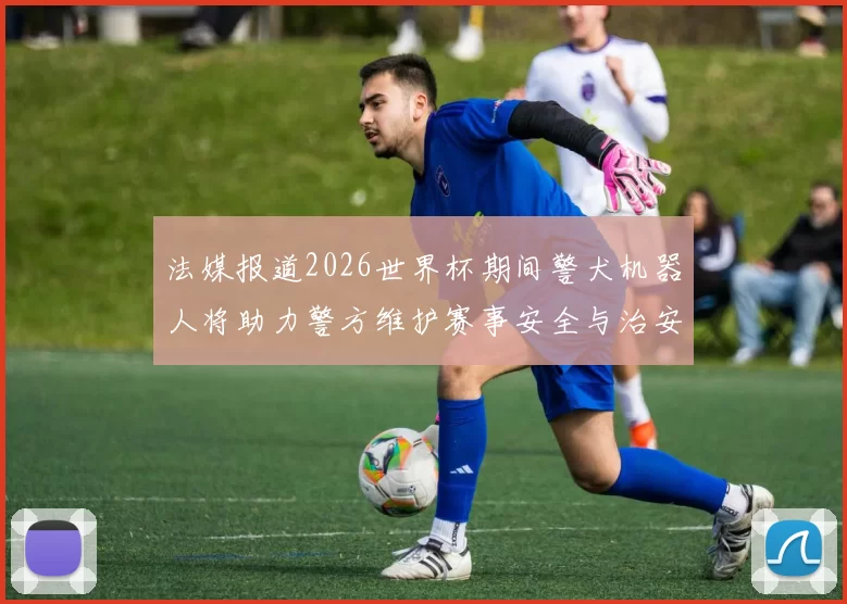 法媒报道2026世界杯期间警犬机器人将助力警方维护赛事安全与治安