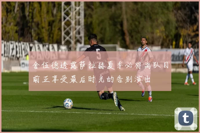 舍伍德透露萨拉赫夏季必将离队目前正享受最后时光的告别演出