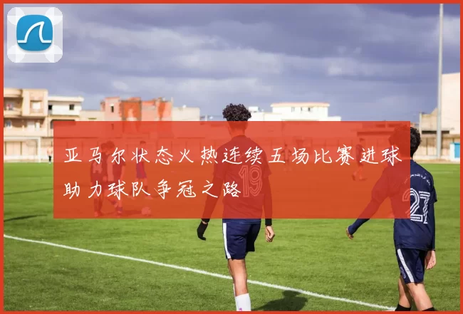 亚马尔状态火热连续五场比赛进球助力球队争冠之路