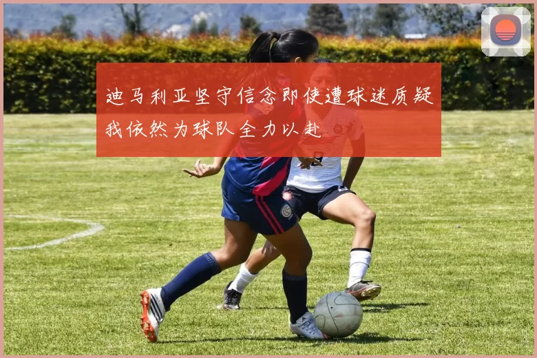 迪马利亚坚守信念即使遭球迷质疑我依然为球队全力以赴
