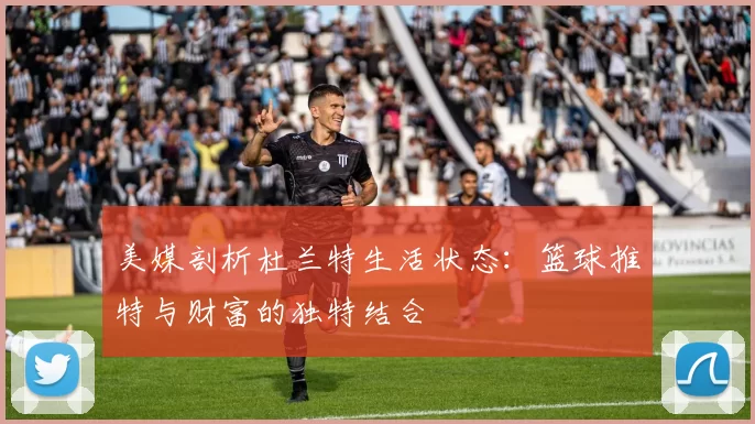 美媒剖析杜兰特生活状态：篮球推特与财富的独特结合