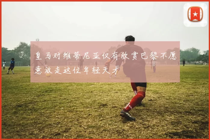 皇马对维蒂尼亚仅有欣赏巴黎不愿意放走这位年轻天才
