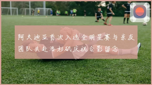 阿夫迪亚首次入选全明星赛与亲友团队共赴洛杉矶庆祝合影留念