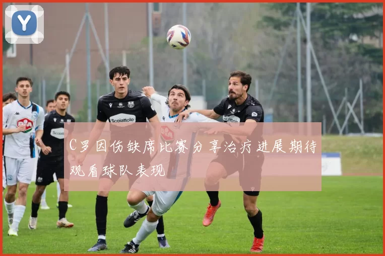 C罗因伤缺席比赛分享治疗进展期待观看球队表现