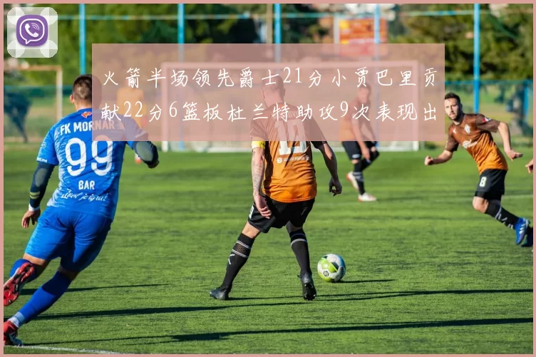 火箭半场领先爵士21分小贾巴里贡献22分6篮板杜兰特助攻9次表现出色