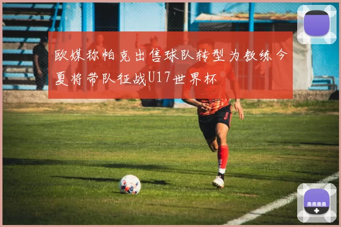 欧媒称帕克出售球队转型为教练今夏将带队征战U17世界杯