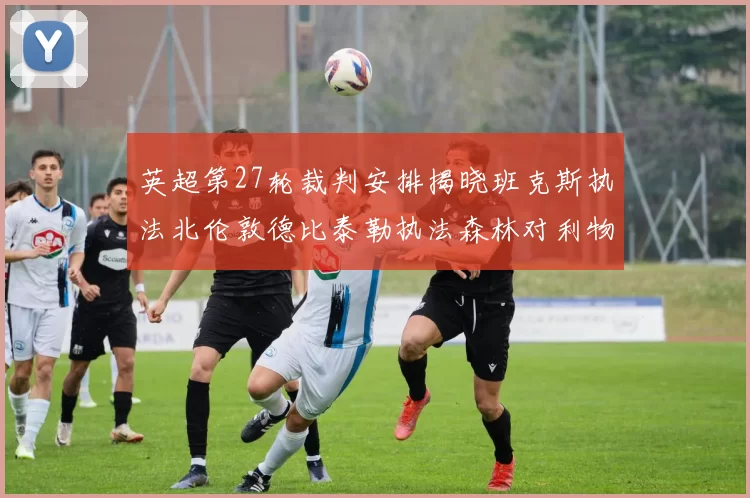 英超第27轮裁判安排揭晓班克斯执法北伦敦德比泰勒执法森林对利物浦