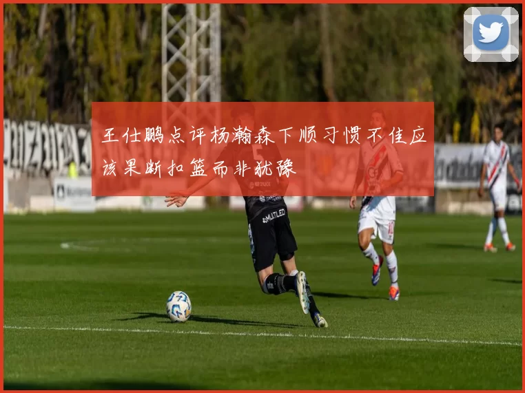 王仕鹏点评杨瀚森下顺习惯不佳应该果断扣篮而非犹豫