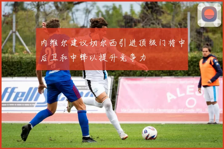 内维尔建议切尔西引进顶级门将中后卫和中锋以提升竞争力