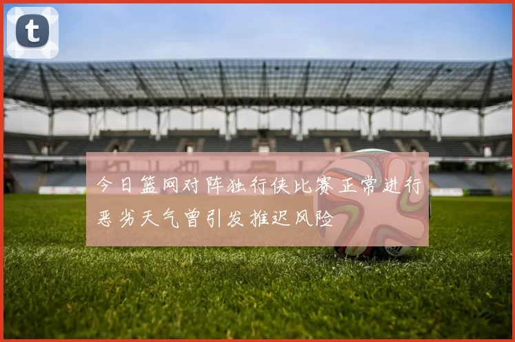 今日篮网对阵独行侠比赛正常进行恶劣天气曾引发推迟风险