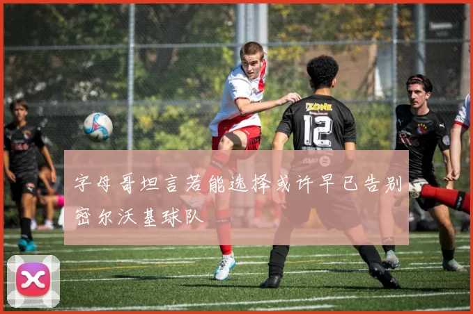 字母哥坦言若能选择或许早已告别密尔沃基球队