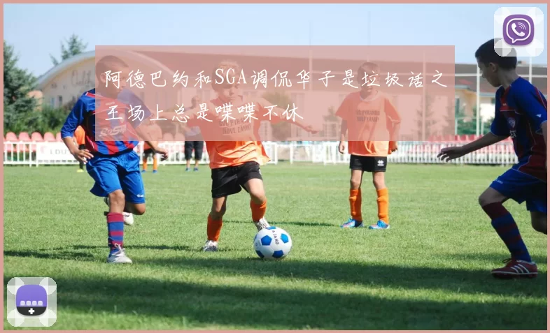 阿德巴约和SGA调侃华子是垃圾话之王场上总是喋喋不休