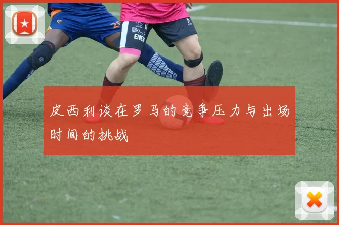 皮西利谈在罗马的竞争压力与出场时间的挑战