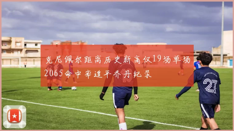 克尼佩尔距离历史新高仅19场单场2065命中率追平乔丹纪录