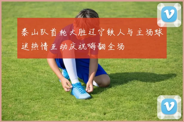 泰山队首轮大胜辽宁铁人与主场球迷热情互动庆祝嗨翻全场