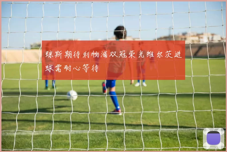 琼斯期待利物浦双冠荣光维尔茨进球需耐心等待