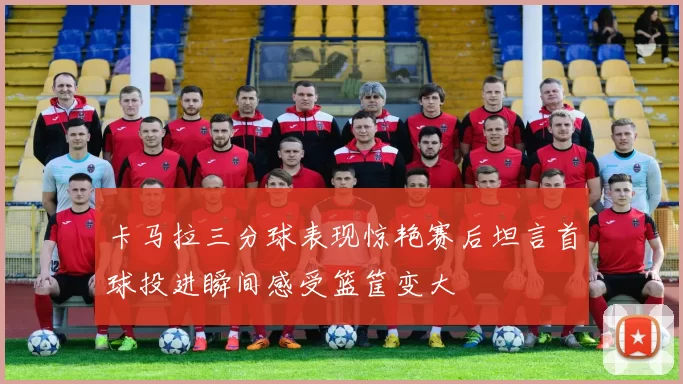 卡马拉三分球表现惊艳赛后坦言首球投进瞬间感受篮筐变大