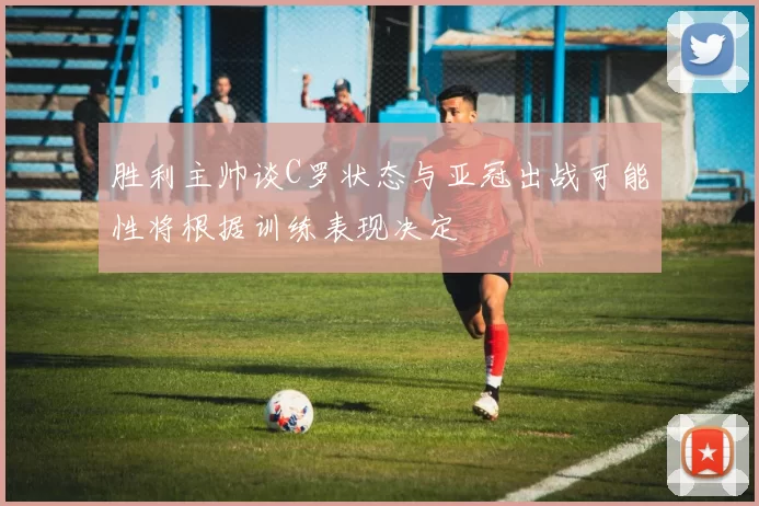 胜利主帅谈C罗状态与亚冠出战可能性将根据训练表现决定