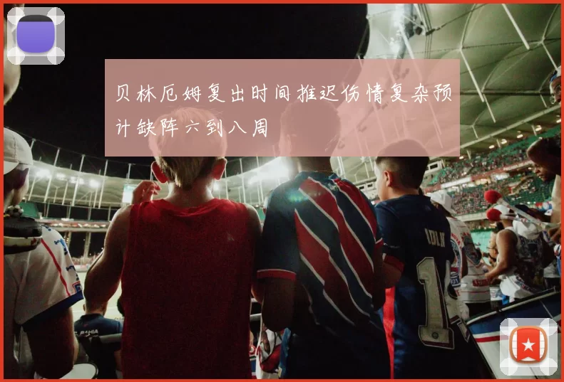 贝林厄姆复出时间推迟伤情复杂预计缺阵六到八周