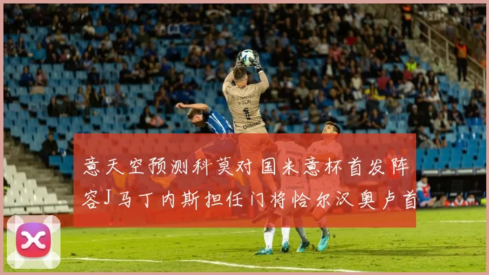 意天空预测科莫对国米意杯首发阵容J马丁内斯担任门将恰尔汉奥卢首发出战